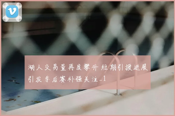 湖人交易量再度攀升 短期引援进展引发季后赛补强关注_1