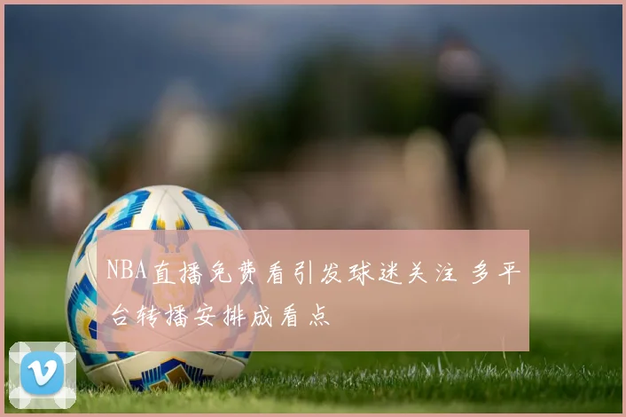 NBA直播免费看引发球迷关注 多平台转播安排成看点