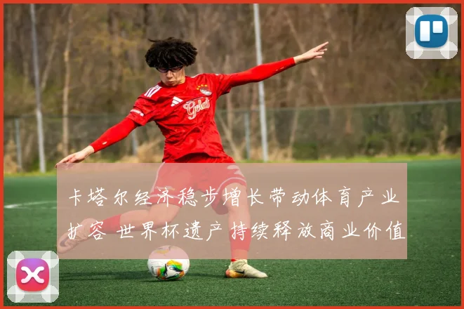 卡塔尔经济稳步增长带动体育产业扩容 世界杯遗产持续释放商业价值
