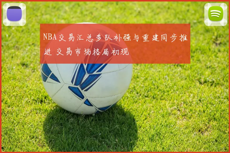 NBA交易汇总多队补强与重建同步推进 交易市场格局初现