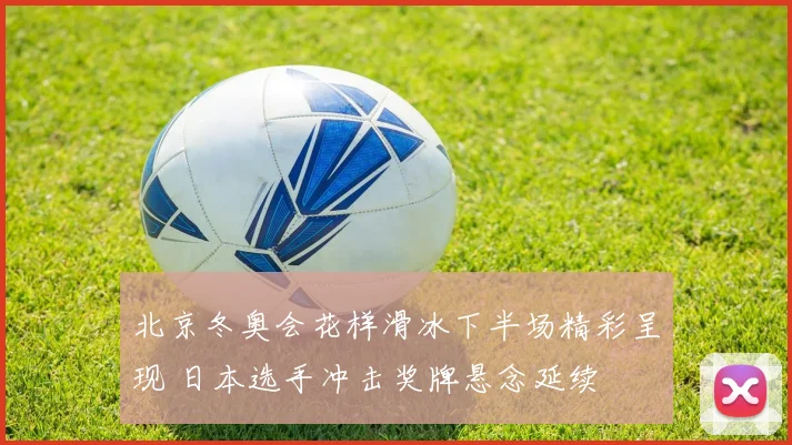 北京冬奥会花样滑冰下半场精彩呈现 日本选手冲击奖牌悬念延续