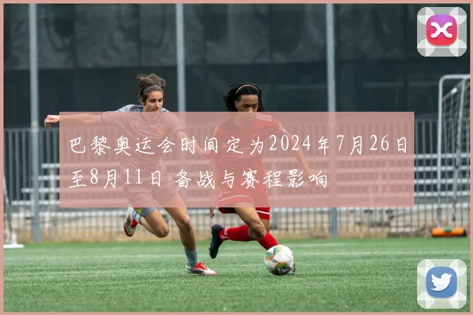 巴黎奥运会时间定为2024年7月26日至8月11日 备战与赛程影响