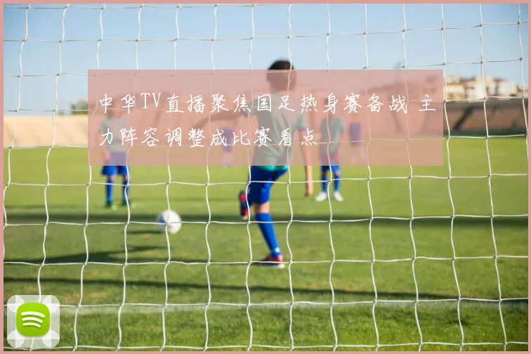 中华TV直播聚焦国足热身赛备战 主力阵容调整成比赛看点