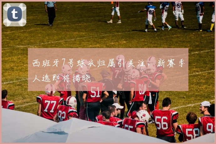 西班牙7号球衣归属引关注,新赛季人选即将揭晓