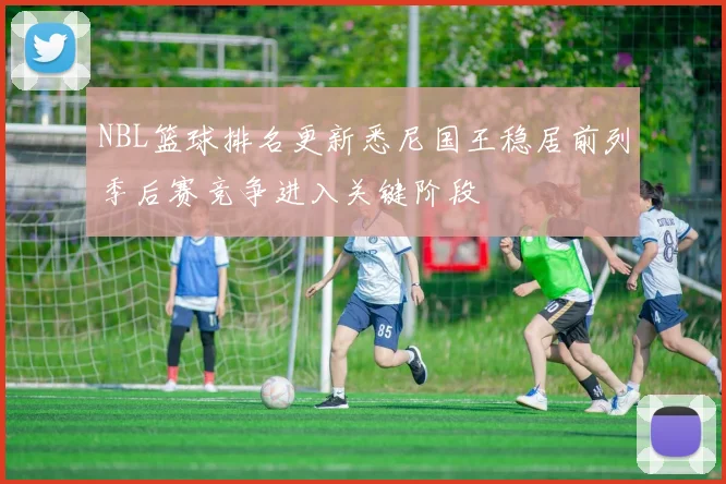 NBL篮球排名更新悉尼国王稳居前列季后赛竞争进入关键阶段