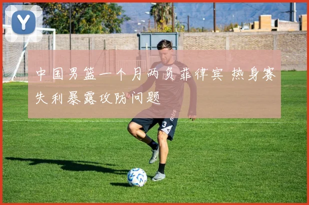 中国男篮一个月两负菲律宾 热身赛失利暴露攻防问题