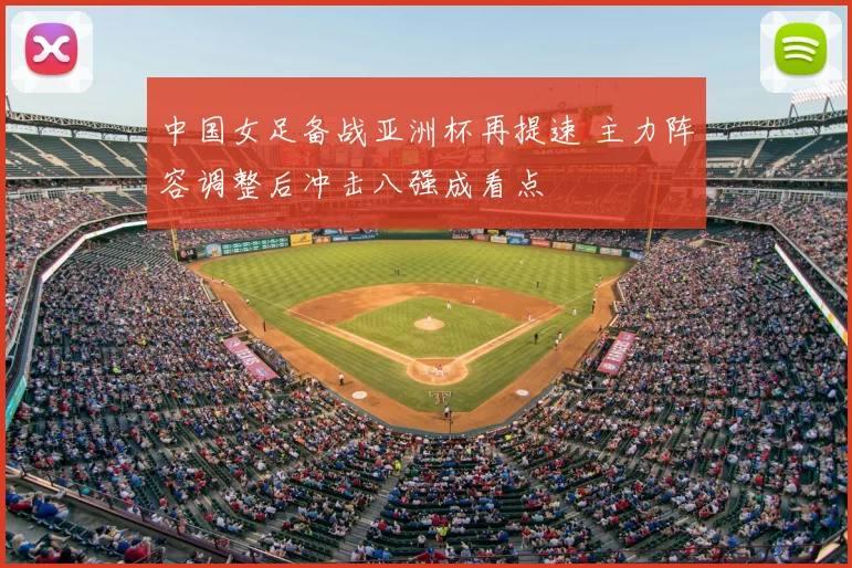 中国女足备战亚洲杯再提速 主力阵容调整后冲击八强成看点