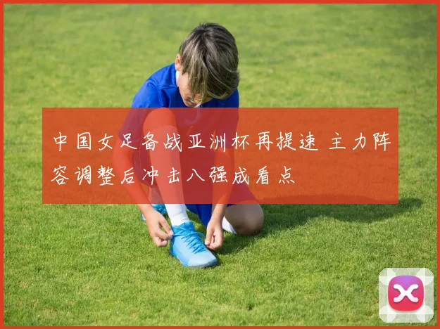 中国女足备战亚洲杯再提速 主力阵容调整后冲击八强成看点