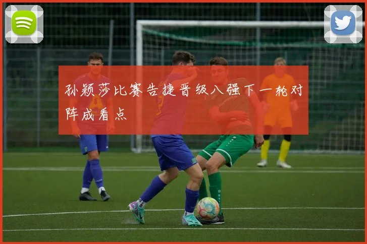 孙颖莎比赛告捷晋级八强下一轮对阵成看点