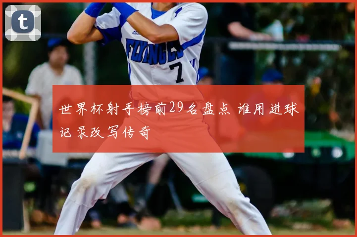 世界杯射手榜前29名盘点 谁用进球记录改写传奇