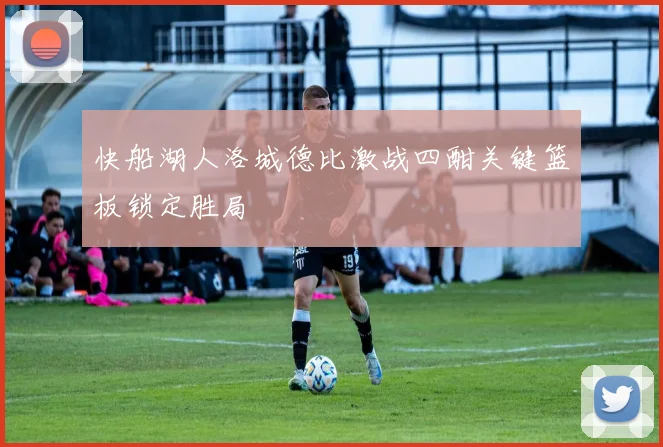 快船湖人洛城德比激战四酣关键篮板锁定胜局