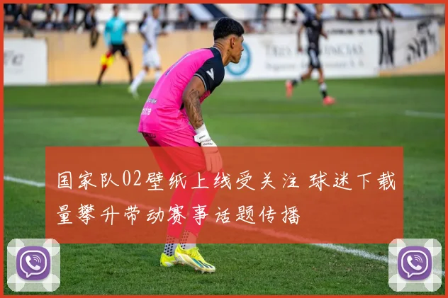 国家队02壁纸上线受关注 球迷下载量攀升带动赛事话题传播