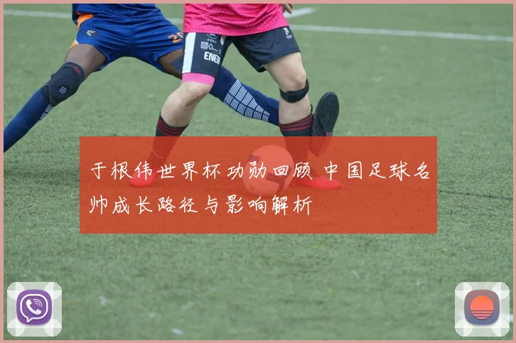 于根伟世界杯功勋回顾 中国足球名帅成长路径与影响解析