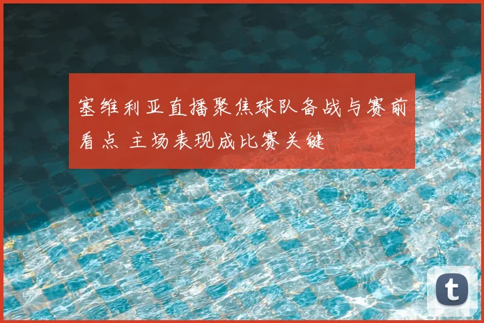 塞维利亚直播聚焦球队备战与赛前看点 主场表现成比赛关键