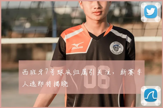 西班牙7号球衣归属引关注,新赛季人选即将揭晓