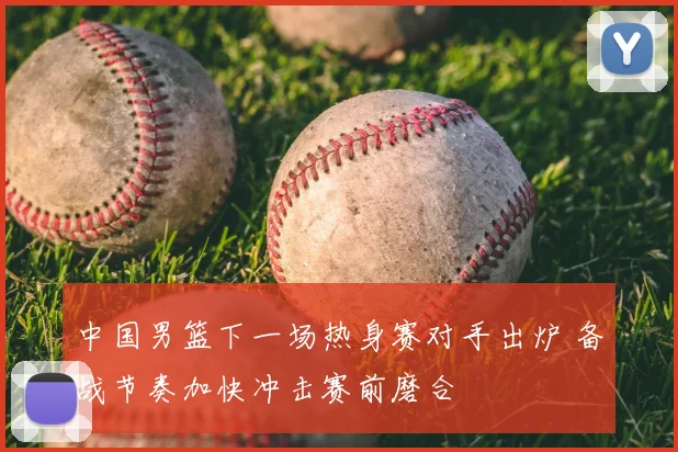中国男篮下一场热身赛对手出炉 备战节奏加快冲击赛前磨合