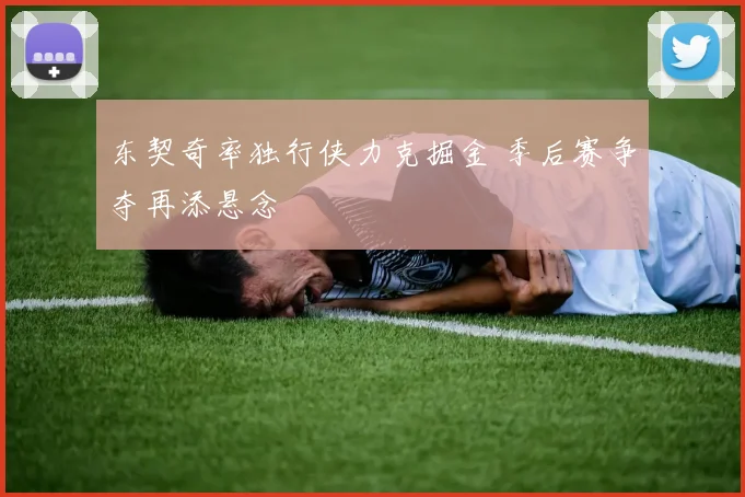东契奇率独行侠力克掘金 季后赛争夺再添悬念