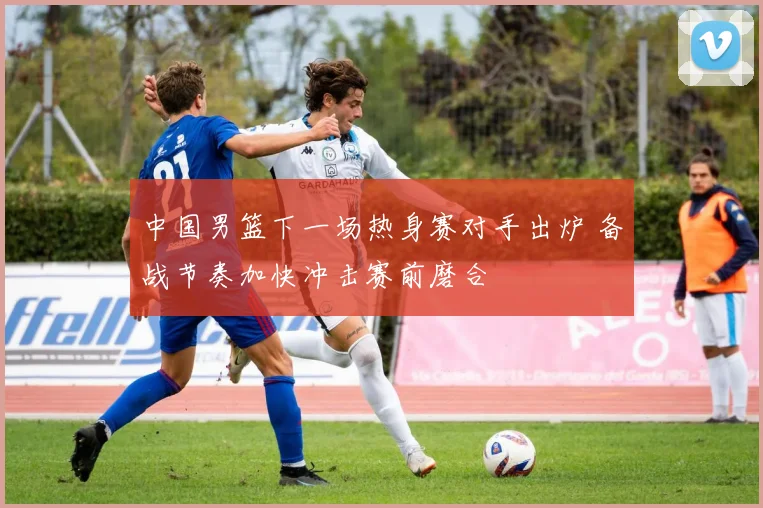 中国男篮下一场热身赛对手出炉 备战节奏加快冲击赛前磨合