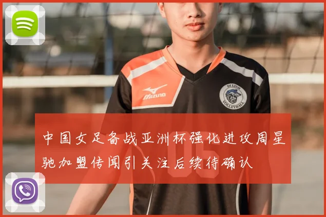 中国女足备战亚洲杯强化进攻周星驰加盟传闻引关注后续待确认