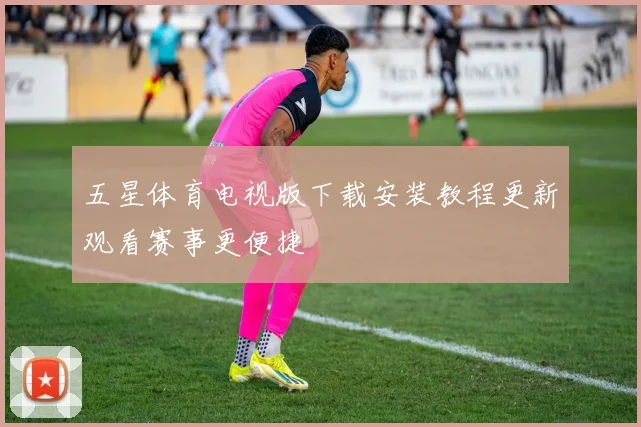 五星体育电视版下载安装教程更新观看赛事更便捷