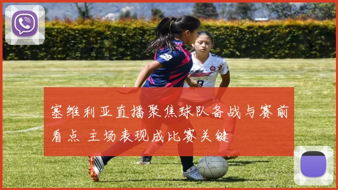塞维利亚直播聚焦球队备战与赛前看点 主场表现成比赛关键