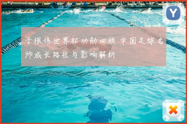 于根伟世界杯功勋回顾 中国足球名帅成长路径与影响解析