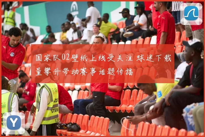 国家队02壁纸上线受关注 球迷下载量攀升带动赛事话题传播