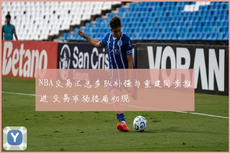 NBA交易汇总多队补强与重建同步推进 交易市场格局初现