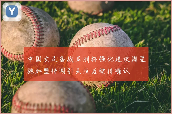 中国女足备战亚洲杯强化进攻周星驰加盟传闻引关注后续待确认