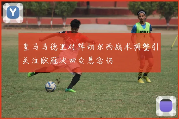 皇马马德里对阵切尔西战术调整引关注欧冠次回合悬念仍