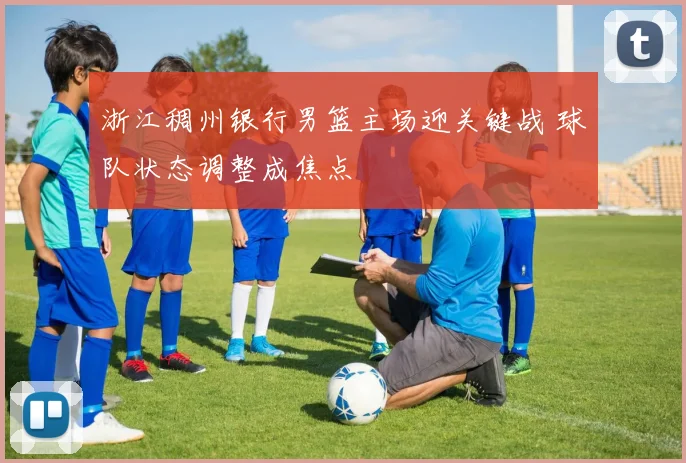 浙江稠州银行男篮主场迎关键战 球队状态调整成焦点