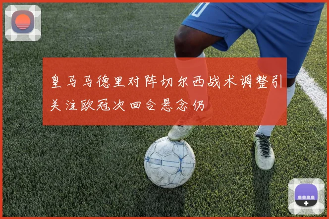 皇马马德里对阵切尔西战术调整引关注欧冠次回合悬念仍