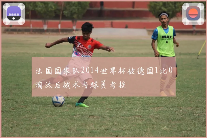 法国国家队2014世界杯被德国1比0淘汰后战术与球员考核