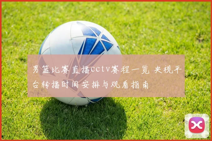 男篮比赛直播cctv赛程一览 央视平台转播时间安排与观看指南