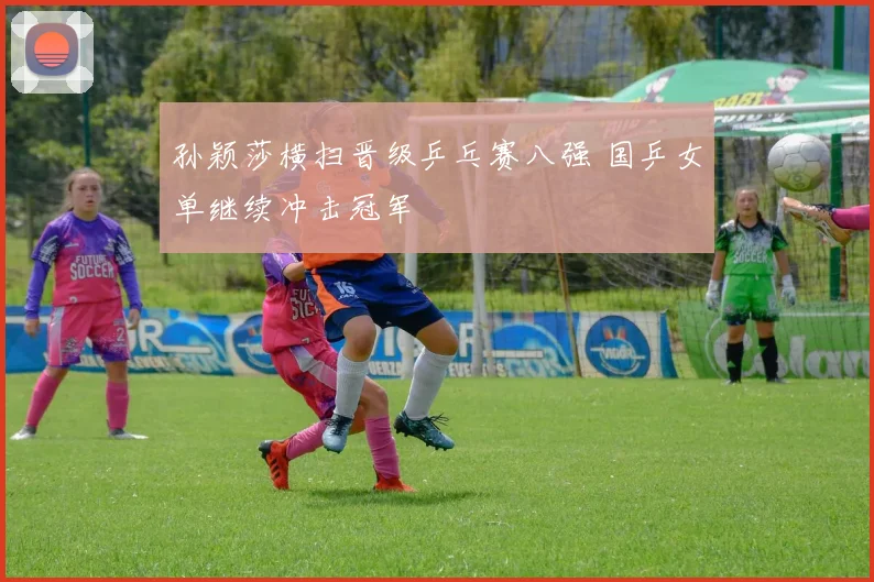 孙颖莎横扫晋级乒乓赛八强 国乒女单继续冲击冠军