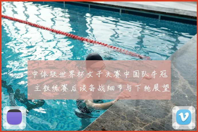 中体联世界杯女子决赛中国队夺冠 主教练赛后谈备战细节与下轮展望