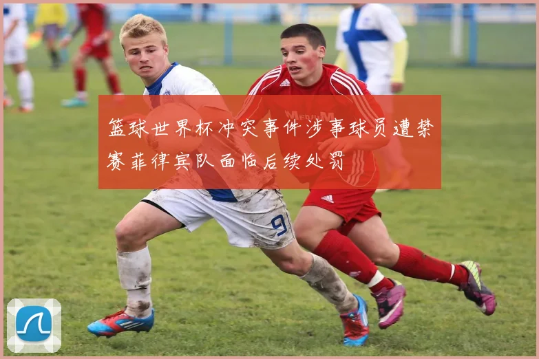 篮球世界杯冲突事件涉事球员遭禁赛菲律宾队面临后续处罚