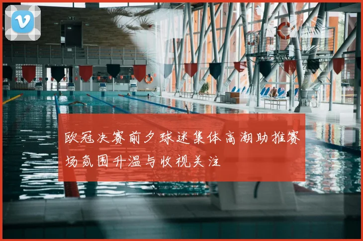 欧冠决赛前夕球迷集体高潮助推赛场氛围升温与收视关注