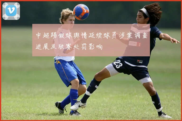 中超踢假球舆情延续球员涉案调查进展及联赛处罚影响
