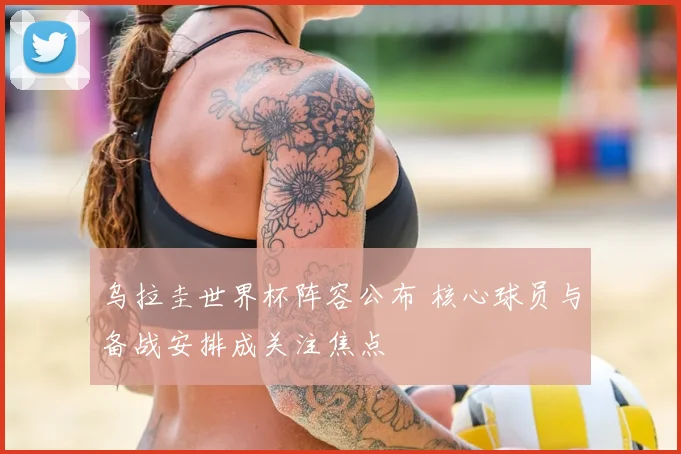 乌拉圭世界杯阵容公布 核心球员与备战安排成关注焦点