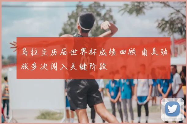 乌拉圭历届世界杯成绩回顾 南美劲旅多次闯入关键阶段