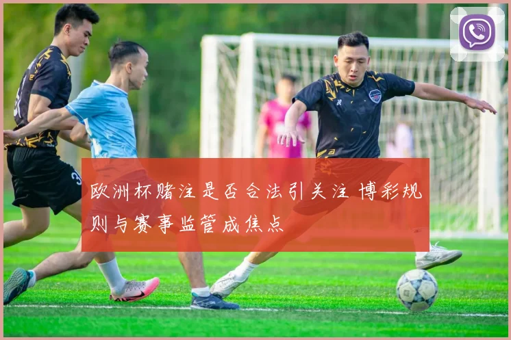 欧洲杯赌注是否合法引关注 博彩规则与赛事监管成焦点
