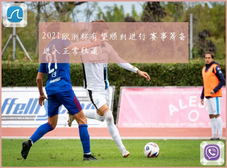 2021欧洲杯有望顺利进行 赛事筹备进入正常轨道