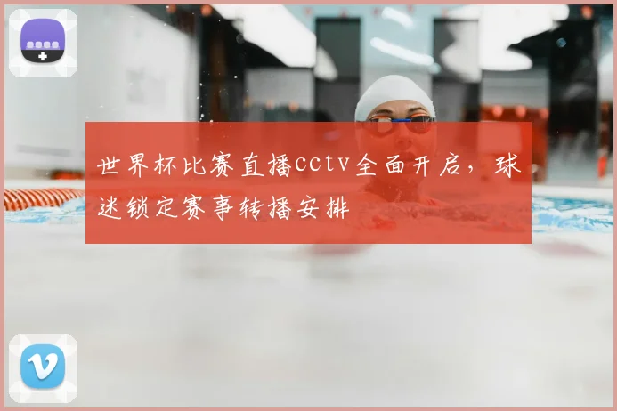 世界杯比赛直播cctv全面开启，球迷锁定赛事转播安排